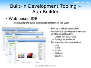 projectzero.org
  Built-in Development Tooling –
            App Builder
• Web-based IDE
  – lets developers build application directly on the Web

                                             • Built as a sMash application
                                             • Provides full development lifecycle
                                               for sMash applications
                                                    – Create, run, test, debug
                                                    – Manage dependencies
                                             • Provides visual/source editors
                                                    –   page
                                                    –   forms
                                                    –   scripts
                                                    –   iWidgets
                                                    –   activities



                         Copyright 2009 © IBM Corporation
 