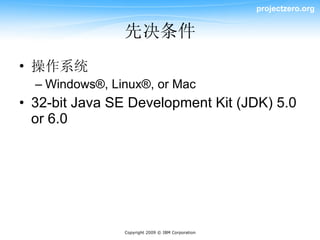 projectzero.org


                先决条件
• 操作系统
  – Windows®, Linux®, or Mac
• 32-bit Java SE Development Kit (JDK) 5.0
  or 6.0




                Copyright 2009 © IBM Corporation
 