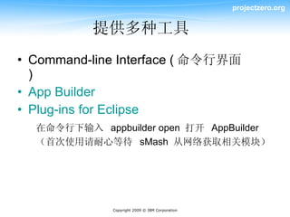 projectzero.org


          提供多种工具
• Command-line Interface ( 命令行界面
  )
• App Builder
• Plug-ins for Eclipse
  在命令行下输入 appbuilder open 打开 AppBuilder
  （首次使用请耐心等待 sMash 从网络获取相关模块）




              Copyright 2009 © IBM Corporation
 