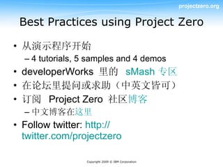 projectzero.org


 Best Practices using Project Zero

• 从演示程序开始
  – 4 tutorials, 5 samples and 4 demos
• developerWorks 里的 sMash 专区
• 在论坛里提问或求助（中英文皆可）
• 订阅 Project Zero 社区博客
  – 中文博客在这里
• Follow twitter: http://
  twitter.com/projectzero

                 Copyright 2009 © IBM Corporation
 