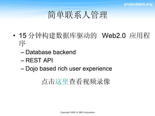 projectzero.org


          简单联系人管理

• 15 分钟构建数据库驱动的 Web2.0 应用程
  序
 – Database backend
 – REST API
 – Dojo based rich user experience

        点击这里查看视频录像



               Copyright 2009 © IBM Corporation
 