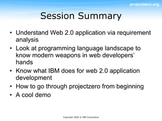 projectzero.org


          Session Summary
• Understand Web 2.0 application via requirement
  analysis
• Look at programming language landscape to
  know modern weapons in web developers’
  hands
• Know what IBM does for web 2.0 application
  development
• How to go through projectzero from beginning
• A cool demo


                  Copyright 2009 © IBM Corporation
 