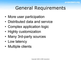 projectzero.org


        General Requirements
•   More user participation
•   Distributed data and service
•   Complex application logic
•   Highly customization
•   Many 3rd-party sources
•   Low latency
•   Multiple clients


                  Copyright 2009 © IBM Corporation
 