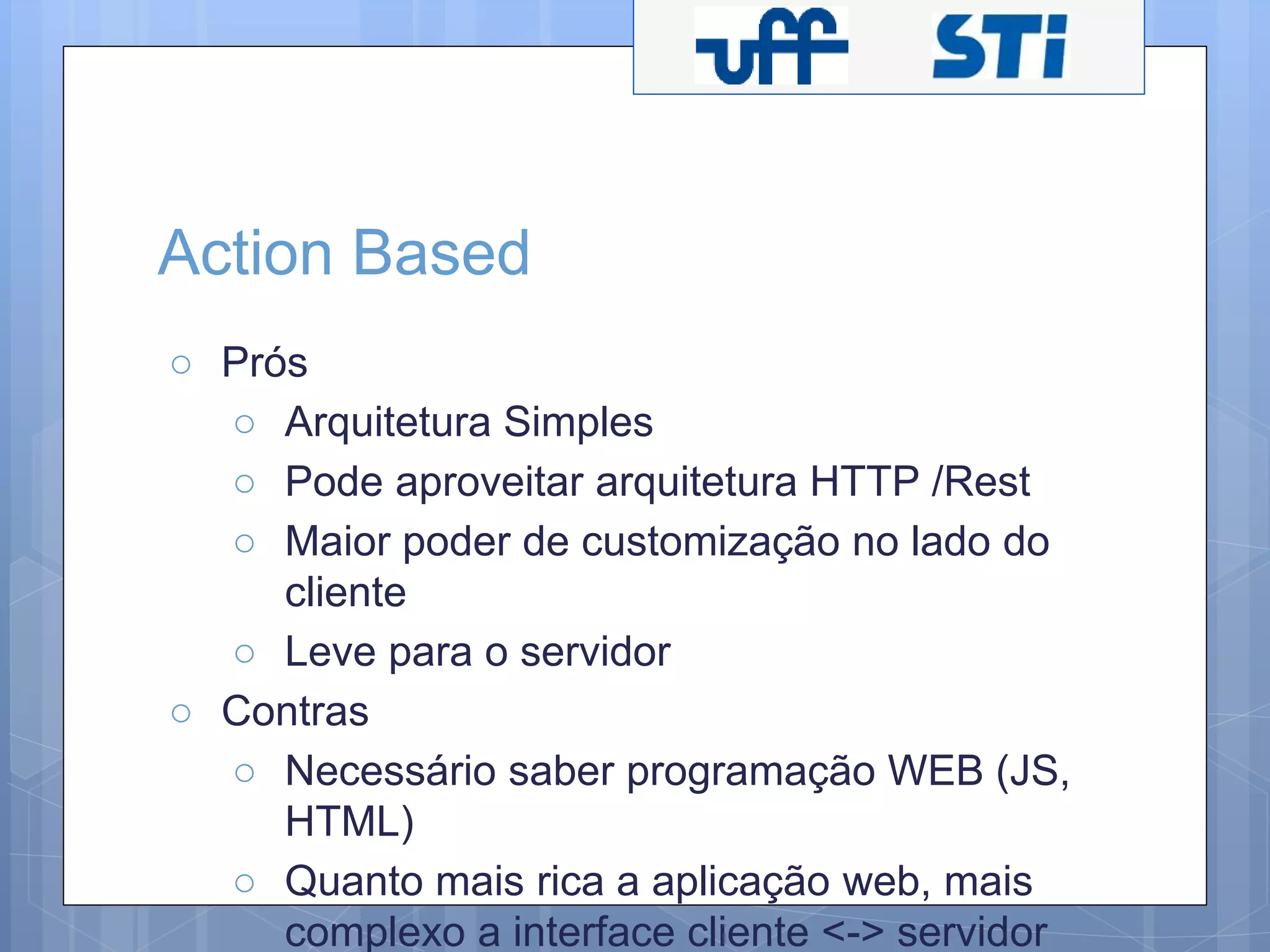 Action Based 
○ Prós 
○ Arquitetura Simples 
○ Pode aproveitar arquitetura HTTP /Rest 
○ Maior poder de customização no lado do 
cliente 
○ Leve para o servidor 
○ Contras 
○ Necessário saber programação WEB (JS, 
HTML) 
○ Quanto mais rica a aplicação web, mais 
complexo a interface cliente <-> servidor 
 