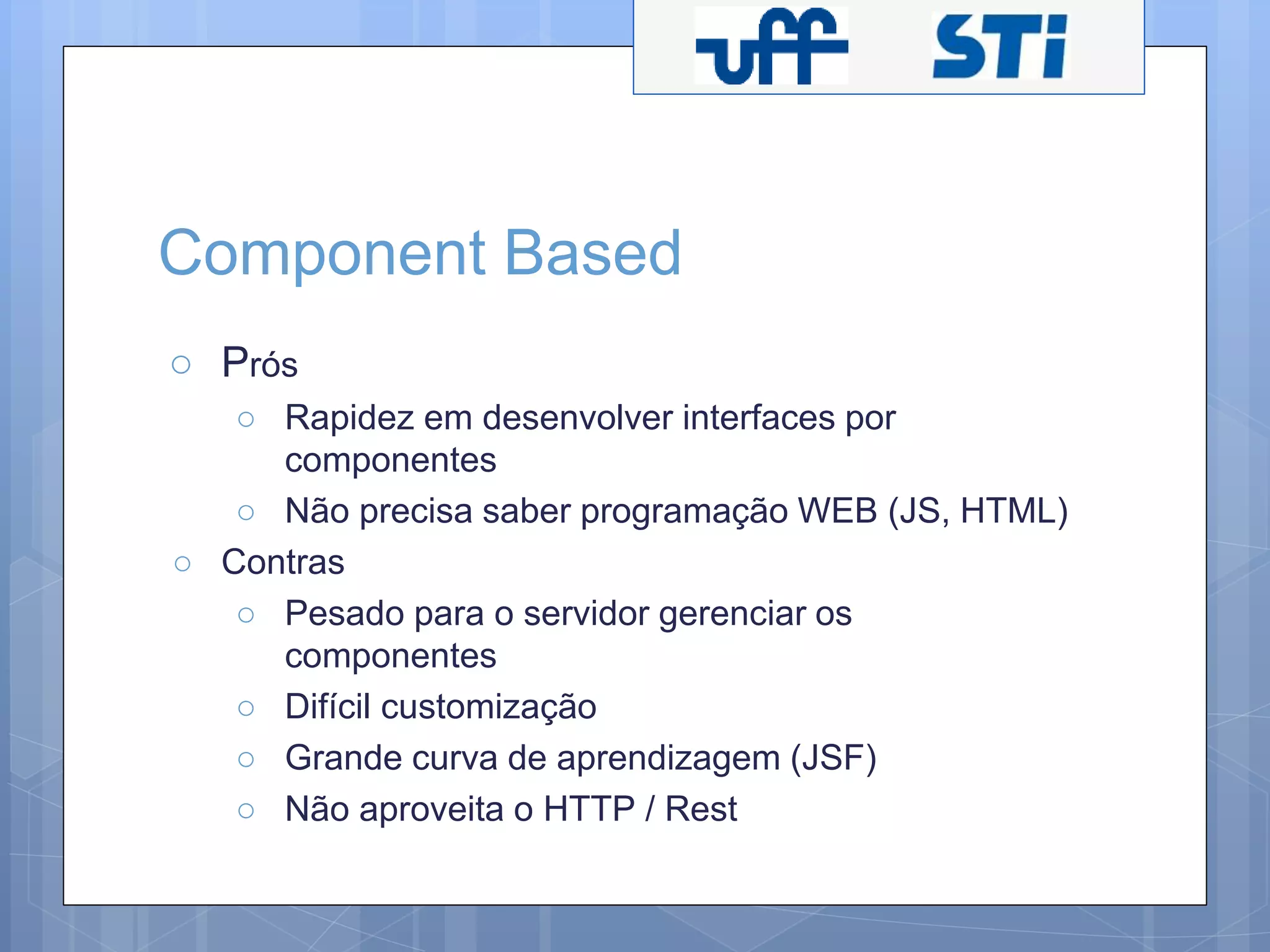 Component Based 
○ Prós 
○ Rapidez em desenvolver interfaces por 
componentes 
○ Não precisa saber programação WEB (JS, HTML) 
○ Contras 
○ Pesado para o servidor gerenciar os 
componentes 
○ Difícil customização 
○ Grande curva de aprendizagem (JSF) 
○ Não aproveita o HTTP / Rest 
 