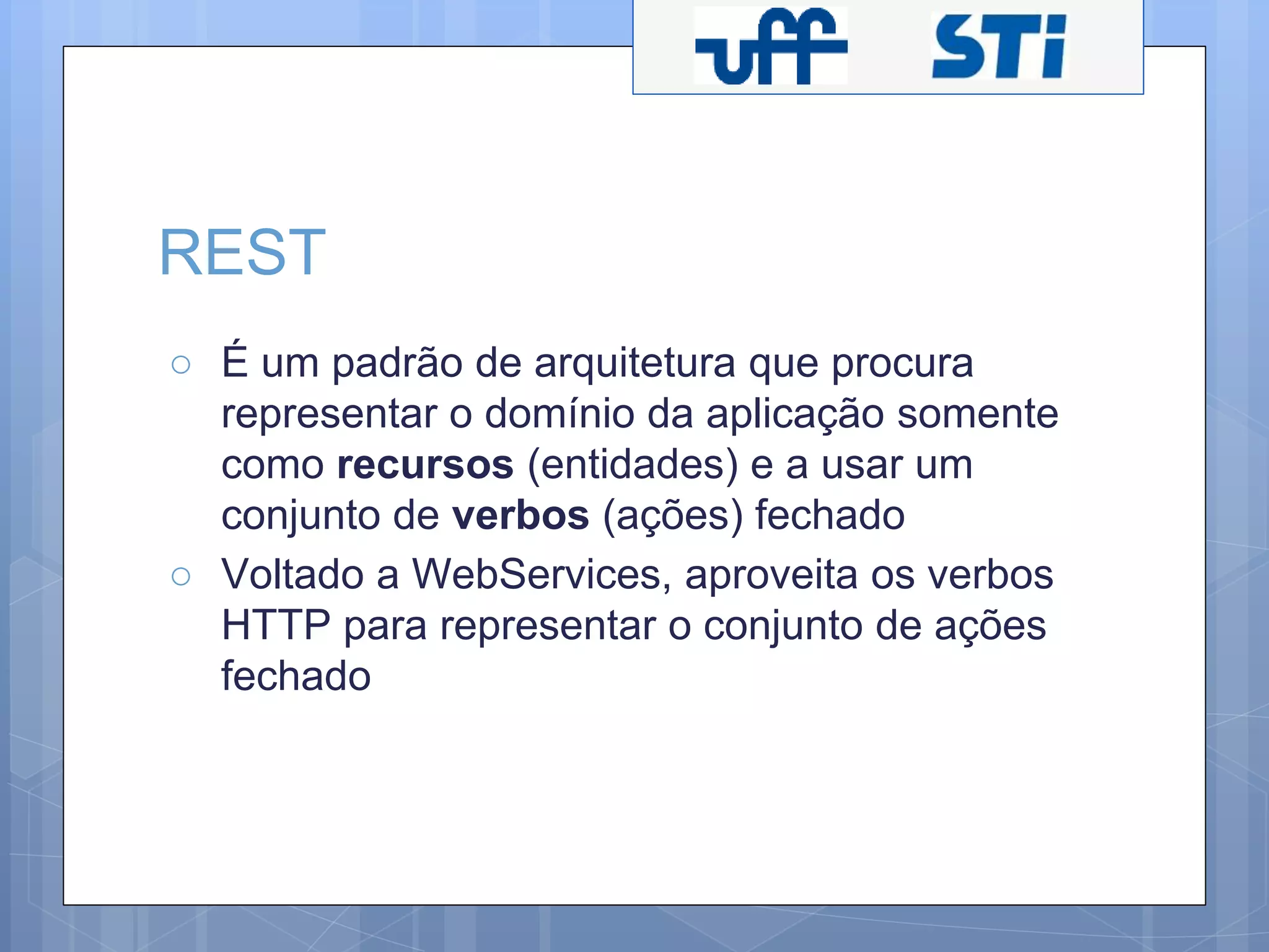 REST 
○ É um padrão de arquitetura que procura 
representar o domínio da aplicação somente 
como recursos (entidades) e a usar um 
conjunto de verbos (ações) fechado 
○ Voltado a WebServices, aproveita os verbos 
HTTP para representar o conjunto de ações 
fechado 
 