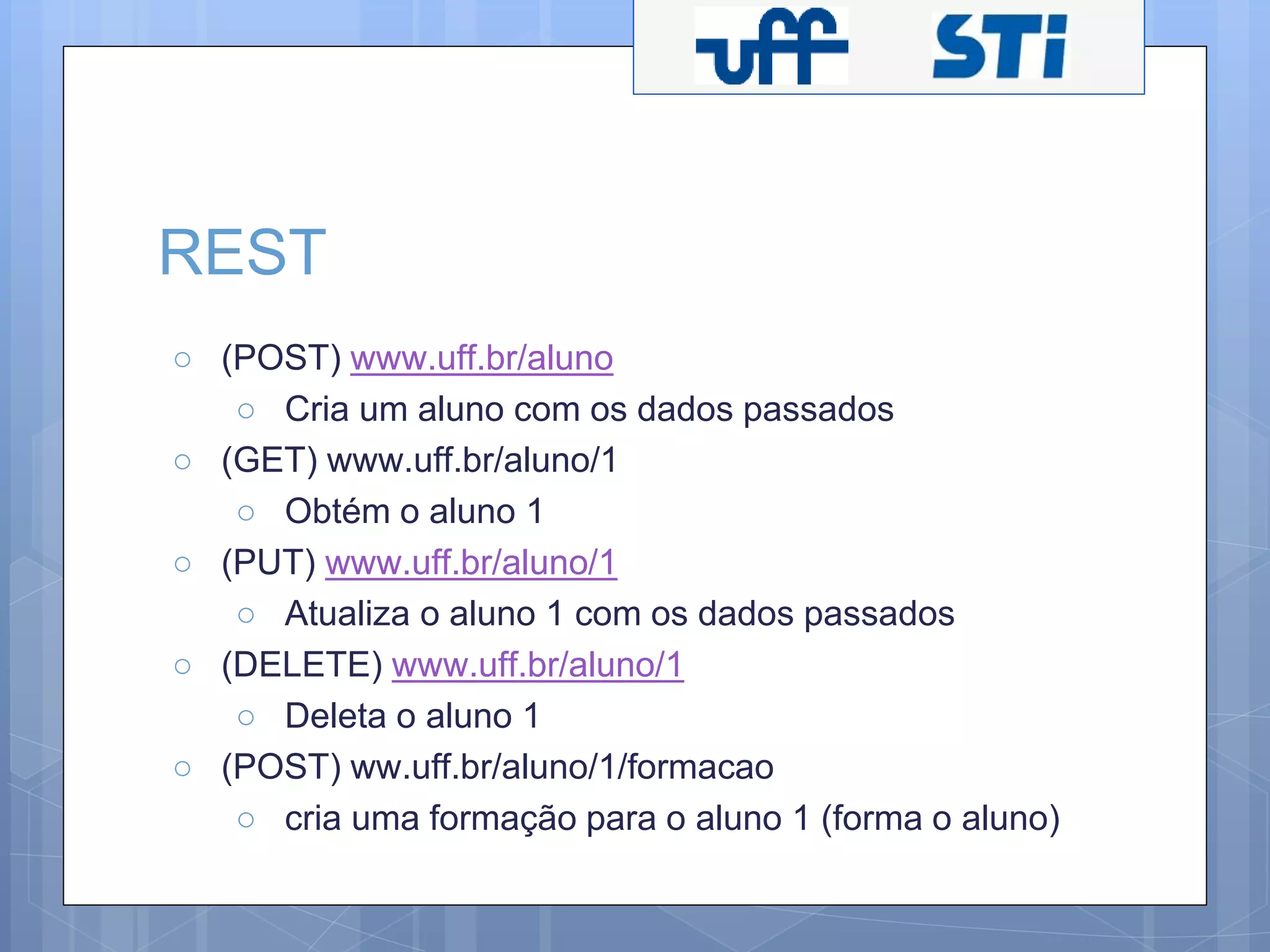 REST 
○ (POST) www.uff.br/aluno 
○ Cria um aluno com os dados passados 
○ (GET) www.uff.br/aluno/1 
○ Obtém o aluno 1 
○ (PUT) www.uff.br/aluno/1 
○ Atualiza o aluno 1 com os dados passados 
○ (DELETE) www.uff.br/aluno/1 
○ Deleta o aluno 1 
○ (POST) ww.uff.br/aluno/1/formacao 
○ cria uma formação para o aluno 1 (forma o aluno) 
 