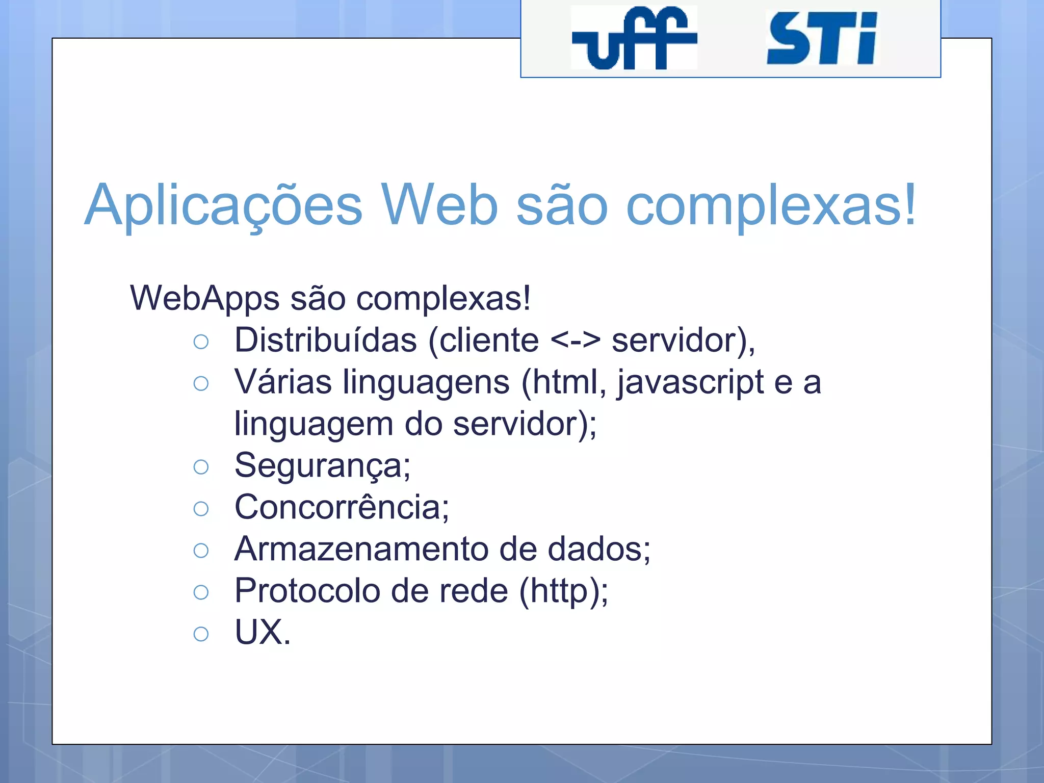 Aplicações Web são complexas! 
WebApps são complexas! 
○ Distribuídas (cliente <-> servidor), 
○ Várias linguagens (html, javascript e a 
linguagem do servidor); 
○ Segurança; 
○ Concorrência; 
○ Armazenamento de dados; 
○ Protocolo de rede (http); 
○ UX. 
 