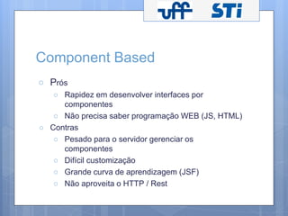 Component Based 
○ Prós 
○ Rapidez em desenvolver interfaces por 
componentes 
○ Não precisa saber programação WEB (JS, HTML) 
○ Contras 
○ Pesado para o servidor gerenciar os 
componentes 
○ Difícil customização 
○ Grande curva de aprendizagem (JSF) 
○ Não aproveita o HTTP / Rest 
 