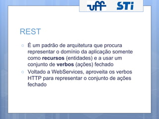 REST 
○ É um padrão de arquitetura que procura 
representar o domínio da aplicação somente 
como recursos (entidades) e a usar um 
conjunto de verbos (ações) fechado 
○ Voltado a WebServices, aproveita os verbos 
HTTP para representar o conjunto de ações 
fechado 
 