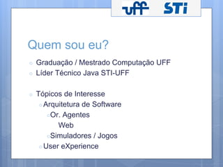 Quem sou eu? 
○ Graduação / Mestrado Computação UFF 
○ Líder Técnico Java STI-UFF 
○ Tópicos de Interesse 
○ Arquitetura de Software 
○Or. Agentes 
Web 
○Simuladores / Jogos 
○User eXperience 
 