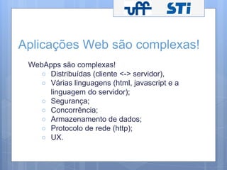 Aplicações Web são complexas! 
WebApps são complexas! 
○ Distribuídas (cliente <-> servidor), 
○ Várias linguagens (html, javascript e a 
linguagem do servidor); 
○ Segurança; 
○ Concorrência; 
○ Armazenamento de dados; 
○ Protocolo de rede (http); 
○ UX. 
 