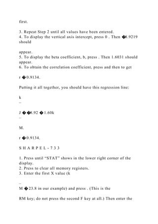 first.
3. Repeat Step 2 until all values have been entered.
4. To display the vertical axis intercept, press 0 . Then �8.9219
should
appear.
5. To display the beta coefficient, b, press . Then 1.6031 should
appear.
6. To obtain the correlation coefficient, press and then to get
r � 0.9134.
Putting it all together, you should have this regression line:
k
–
J � �8.92 � 1.60k
–
M.
r � 0.9134.
S H A R P E L - 7 3 3
1. Press until “STAT” shows in the lower right corner of the
display.
2. Press to clear all memory registers.
3. Enter the first X value (k
–
M � 23.8 in our example) and press . (This is the
RM key; do not press the second F key at all.) Then enter the
 