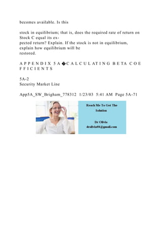 becomes available. Is this
stock in equilibrium; that is, does the required rate of return on
Stock C equal its ex-
pected return? Explain. If the stock is not in equilibrium,
explain how equilibrium will be
restored.
A P P E N D I X 5 A � C A L C U L AT I N G B E TA C O E
F F I C I E N T S
5A-2
Security Market Line
App5A_SW_Brigham_778312 1/23/03 5:41 AM Page 5A-71
 