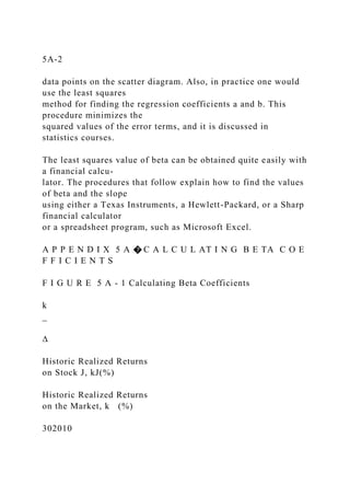 5A-2
data points on the scatter diagram. Also, in practice one would
use the least squares
method for finding the regression coefficients a and b. This
procedure minimizes the
squared values of the error terms, and it is discussed in
statistics courses.
The least squares value of beta can be obtained quite easily with
a financial calcu-
lator. The procedures that follow explain how to find the values
of beta and the slope
using either a Texas Instruments, a Hewlett-Packard, or a Sharp
financial calculator
or a spreadsheet program, such as Microsoft Excel.
A P P E N D I X 5 A � C A L C U L AT I N G B E TA C O E
F F I C I E N T S
F I G U R E 5 A - 1 Calculating Beta Coefficients
k
_
∆
Historic Realized Returns
on Stock J, kJ(%)
Historic Realized Returns
on the Market, k (%)
302010
 