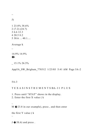 _
J)
1 23.8% 38.6%
2 (7.2) (24.7)
3 6.6 12.3
4 20.5 8.2
5 30.6. .. 40.1....
Average k
_
14.9% 14.9%
�k
_ 15.1% 26.5%
App5A_SW_Brigham_778312 1/23/03 5:41 AM Page 5A-2
5A-3
T E X A S I N S T R U M E N T S BA- I I P L U S
1. Press until “STAT” shows in the display.
2. Enter the first X value ( k
–
M � 23.8 in our example), press , and then enter
the first Y value ( k
–
J � 38.6) and press .
 