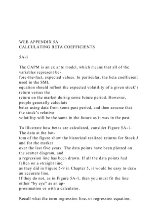 WEB APPENDIX 5A
CALCULATING BETA COEFFICIENTS
5A-1
The CAPM is an ex ante model, which means that all of the
variables represent be-
fore-the-fact, expected values. In particular, the beta coefficient
used in the SML
equation should reflect the expected volatility of a given stock’s
return versus the
return on the market during some future period. However,
people generally calculate
betas using data from some past period, and then assume that
the stock’s relative
volatility will be the same in the future as it was in the past.
To illustrate how betas are calculated, consider Figure 5A-1.
The data at the bot-
tom of the figure show the historical realized returns for Stock J
and for the market
over the last five years. The data points have been plotted on
the scatter diagram, and
a regression line has been drawn. If all the data points had
fallen on a straight line,
as they did in Figure 5-9 in Chapter 5, it would be easy to draw
an accurate line.
If they do not, as in Figure 5A-1, then you must fit the line
either “by eye” as an ap-
proximation or with a calculator.
Recall what the term regression line, or regression equation,
 