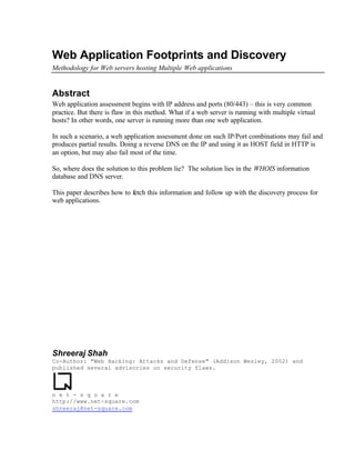 Web Application Footprints and Discovery
Methodology for Web servers hosting Multiple Web applications


Abstract
Web application assessment begins with IP address and ports (80/443) – this is very common
practice. But there is flaw in this method. What if a web server is running with multiple virtual
hosts? In other words, one server is running more than one web application.

In such a scenario, a web application assessment done on such IP/Port combinations may fail and
produces partial results. Doing a reverse DNS on the IP and using it as HOST field in HTTP is
an option, but may also fail most of the time.

So, where does the solution to this problem lie? The solution lies in the WHOIS information
database and DNS server.

This paper describes how to fetch this information and follow up with the discovery process for
web applications.




Shreeraj Shah
Co-Author: Web Hacking: Attacks and Defense (Addison Wesley, 2002) and
published several advisories on security flaws.

