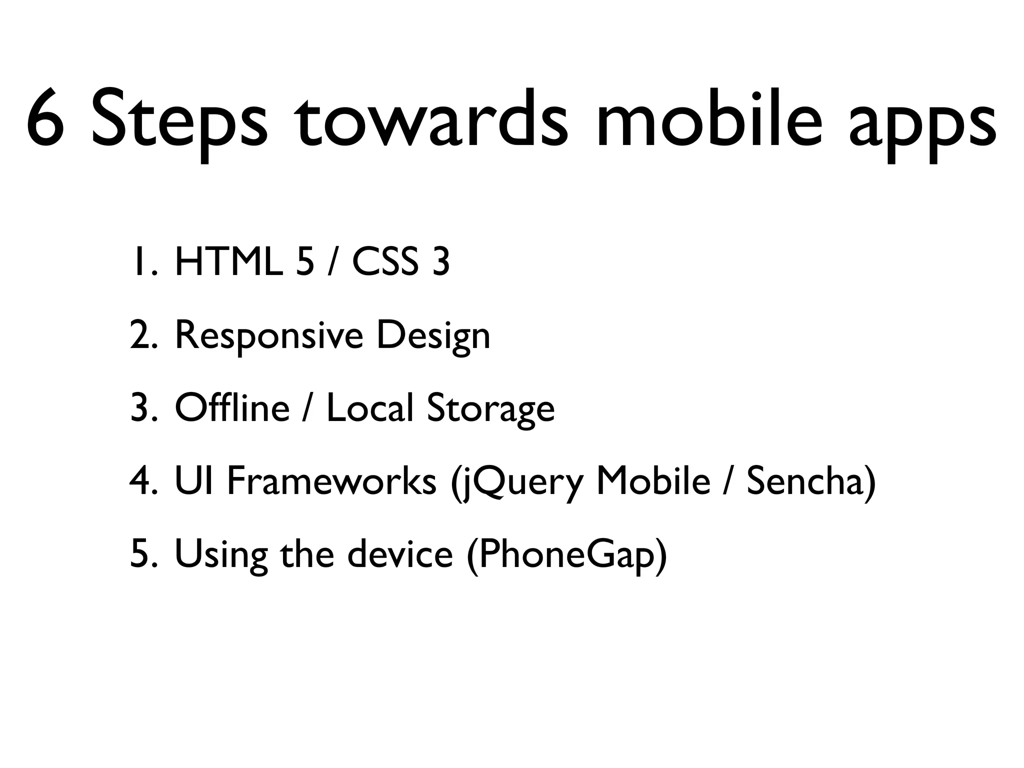 6 Steps towards mobile apps
  1. HTML 5 / CSS 3
  2. Responsive Design
  3. Ofﬂine / Local Storage
  4. UI Frameworks (jQuery Mobile / Sencha)
  5. Using the device (PhoneGap)
 