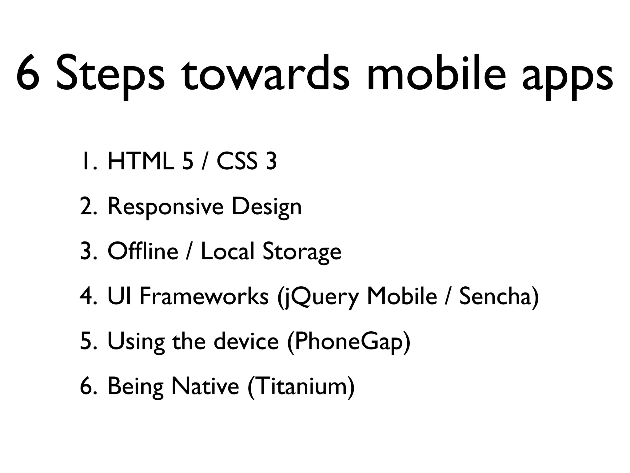6 Steps towards mobile apps
  1. HTML 5 / CSS 3
  2. Responsive Design
  3. Ofﬂine / Local Storage
  4. UI Frameworks (jQuery Mobile / Sencha)
  5. Using the device (PhoneGap)
  6. Being Native (Titanium)
 