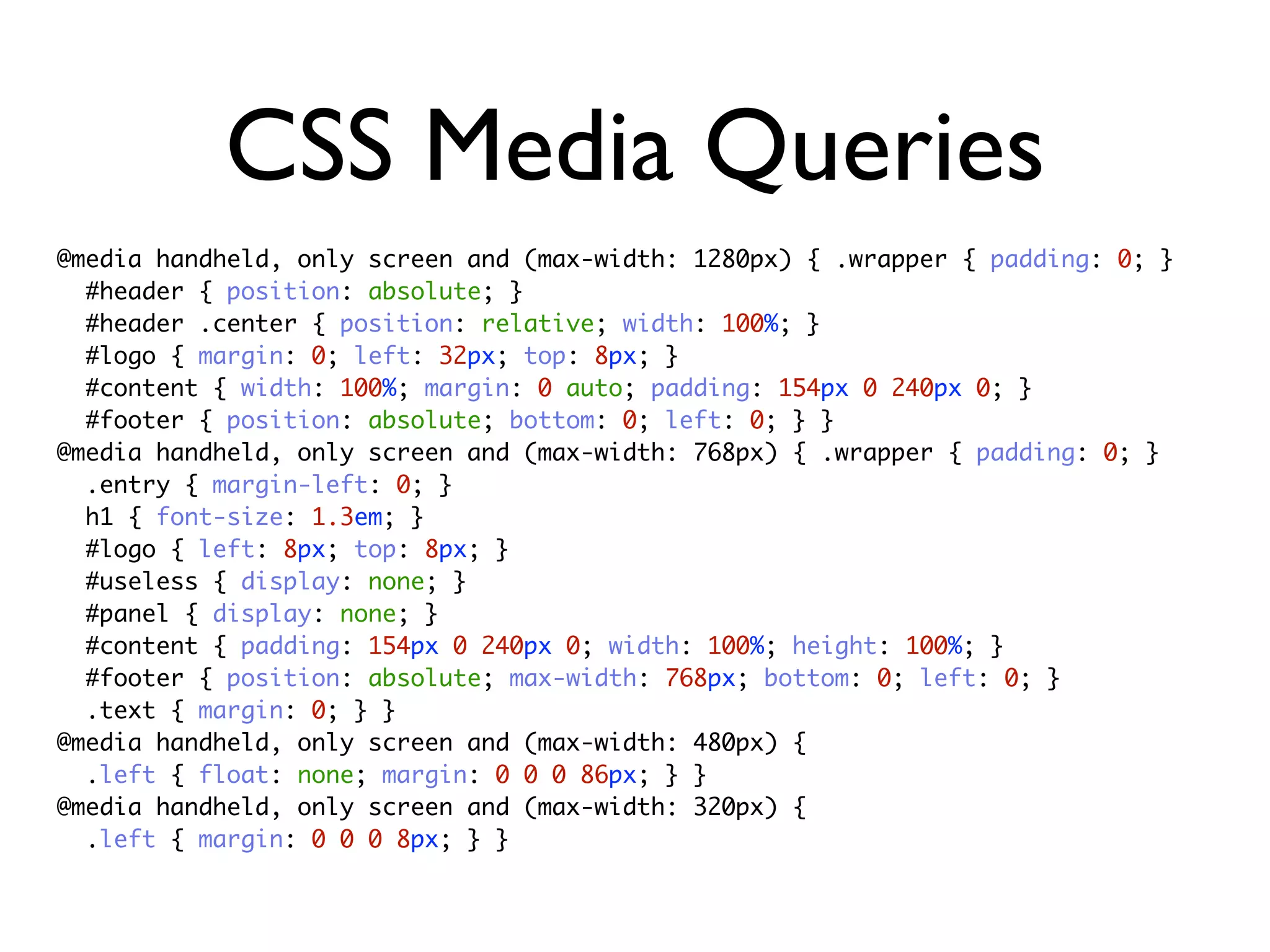 CSS Media Queries
@media handheld, only screen and (max-width: 1280px) { .wrapper { padding: 0; }
  #header { position: absolute; }
  #header .center { position: relative; width: 100%; }
  #logo { margin: 0; left: 32px; top: 8px; }
  #content { width: 100%; margin: 0 auto; padding: 154px 0 240px 0; }
  #footer { position: absolute; bottom: 0; left: 0; } }
@media handheld, only screen and (max-width: 768px) { .wrapper { padding: 0; }
  .entry { margin-left: 0; }
  h1 { font-size: 1.3em; }
  #logo { left: 8px; top: 8px; }
  #useless { display: none; }
  #panel { display: none; }
  #content { padding: 154px 0 240px 0; width: 100%; height: 100%; }
  #footer { position: absolute; max-width: 768px; bottom: 0; left: 0; }
  .text { margin: 0; } }
@media handheld, only screen and (max-width: 480px) {
  .left { float: none; margin: 0 0 0 86px; } }
@media handheld, only screen and (max-width: 320px) {
  .left { margin: 0 0 0 8px; } }
 