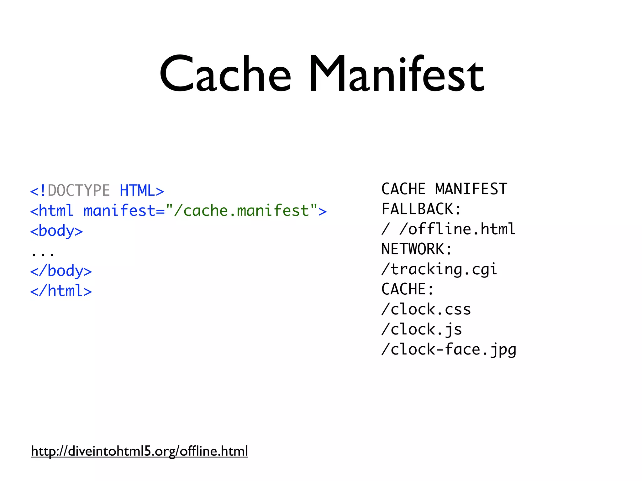 Cache Manifest
<!DOCTYPE HTML>                        CACHE MANIFEST
<html manifest="/cache.manifest">      FALLBACK:
<body>                                 / /offline.html
...                                    NETWORK:
</body>                                /tracking.cgi
</html>                                CACHE:
                                       /clock.css
                                       /clock.js
                                       /clock-face.jpg




http://diveintohtml5.org/ofﬂine.html
 