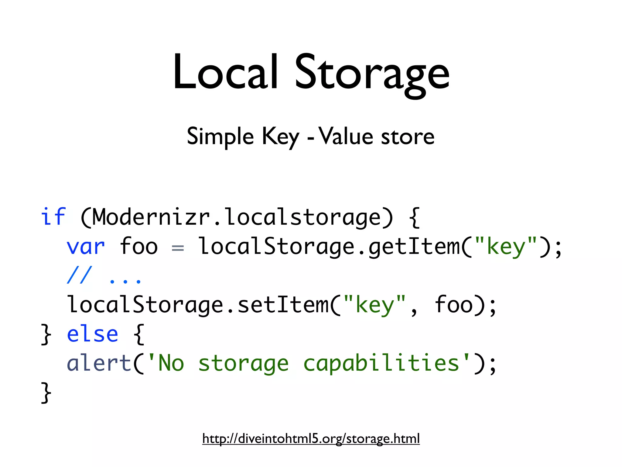 Local Storage
           Simple Key - Value store


if (Modernizr.localstorage) {
  var foo = localStorage.getItem("key");
  // ...
  localStorage.setItem("key", foo);
} else {
  alert('No storage capabilities');
}
            http://diveintohtml5.org/storage.html
 