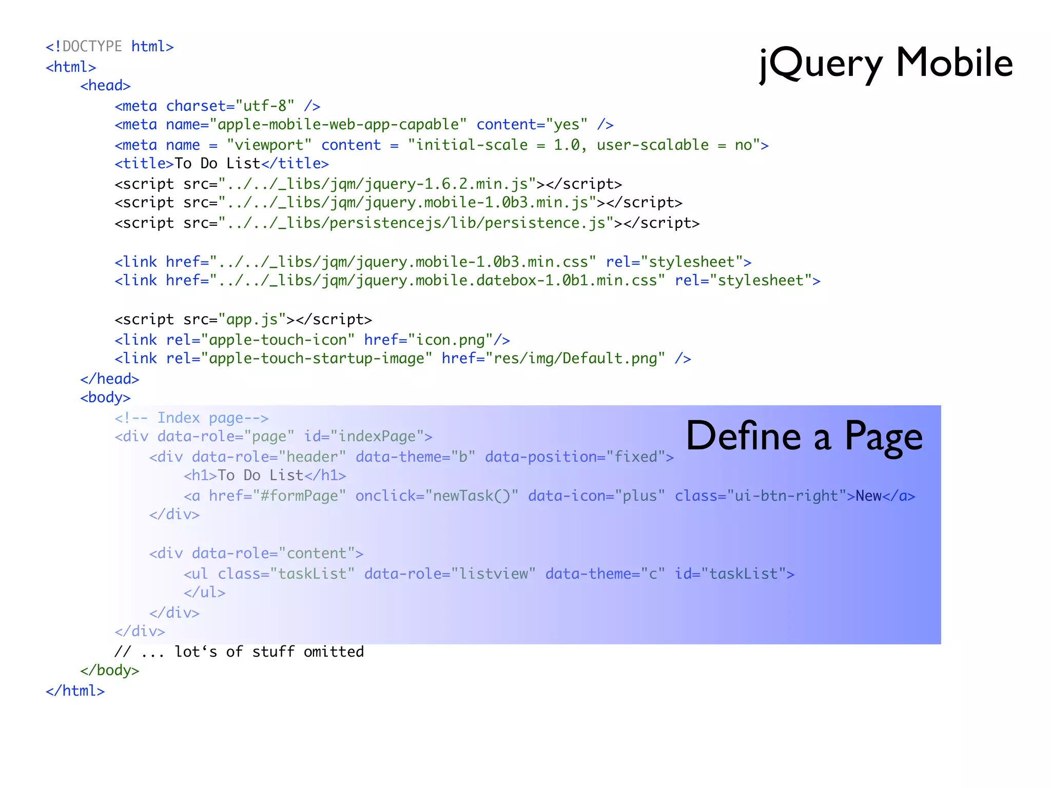 jQuery Mobile
<!DOCTYPE html>
<html>
    <head>
        <meta charset="utf-8" />
        <meta name="apple-mobile-web-app-capable" content="yes" />
        <meta name = "viewport" content = "initial-scale = 1.0, user-scalable = no">
        <title>To Do List</title>
        <script src="../../_libs/jqm/jquery-1.6.2.min.js"></script>
        <script src="../../_libs/jqm/jquery.mobile-1.0b3.min.js"></script>
        <script src="../../_libs/persistencejs/lib/persistence.js"></script>

        <link href="../../_libs/jqm/jquery.mobile-1.0b3.min.css" rel="stylesheet">
        <link href="../../_libs/jqm/jquery.mobile.datebox-1.0b1.min.css" rel="stylesheet">

        <script src="app.js"></script>
        <link rel="apple-touch-icon" href="icon.png"/>
        <link rel="apple-touch-startup-image" href="res/img/Default.png" />
    </head>
    <body>
        <!-- Index page-->
        <div data-role="page" id="indexPage">
            <div data-role="header" data-theme="b" data-position="fixed">
                                                                          Deﬁne a Page
                <h1>To Do List</h1>
                <a href="#formPage" onclick="newTask()" data-icon="plus" class="ui-btn-right">New</a>
            </div>

            <div data-role="content">
                <ul class="taskList" data-role="listview" data-theme="c" id="taskList">
                </ul>
            </div>
        </div>
        // ... lot‘s of stuff omitted
    </body>
</html>
 