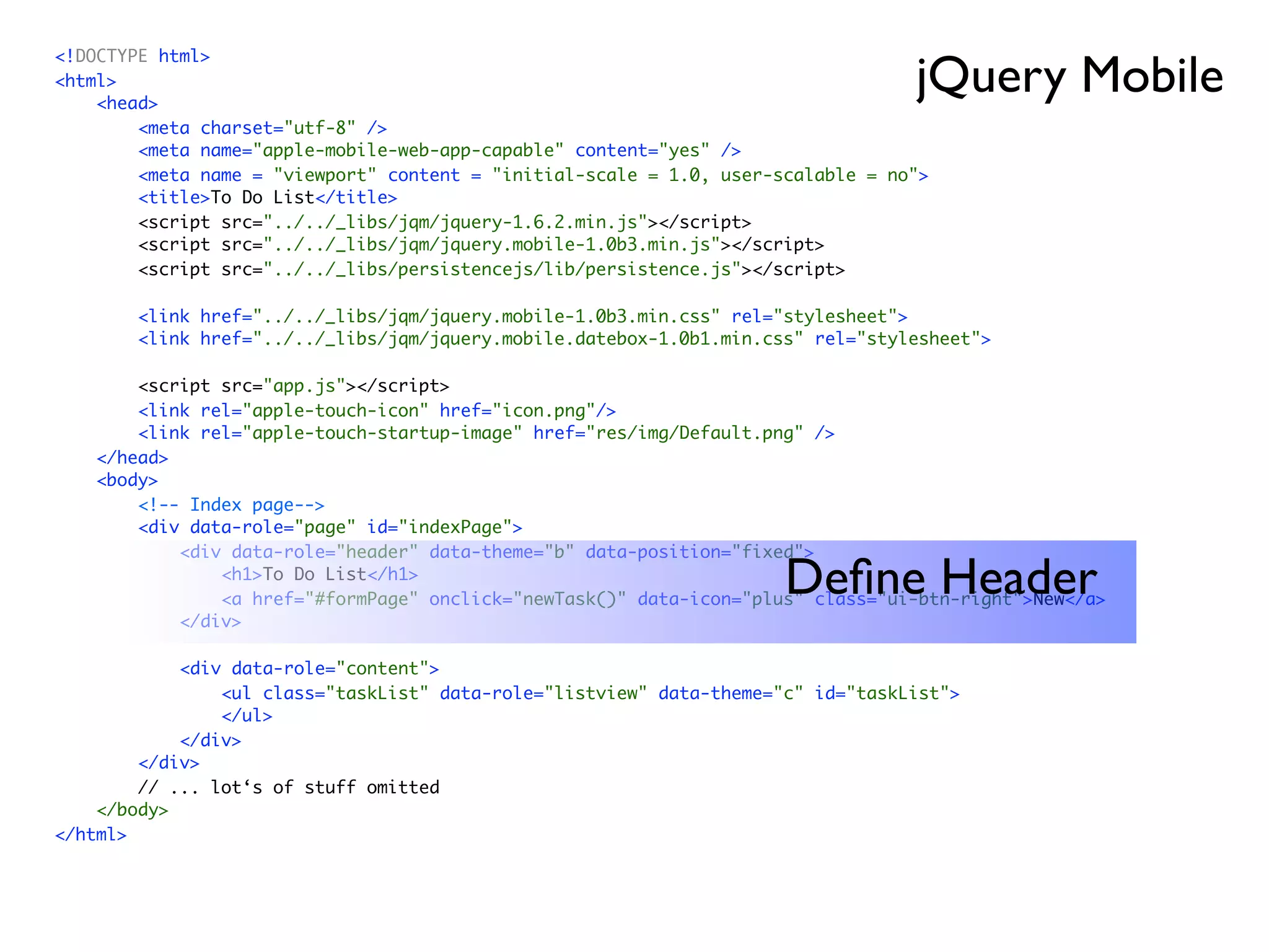 jQuery Mobile
<!DOCTYPE html>
<html>
    <head>
        <meta charset="utf-8" />
        <meta name="apple-mobile-web-app-capable" content="yes" />
        <meta name = "viewport" content = "initial-scale = 1.0, user-scalable = no">
        <title>To Do List</title>
        <script src="../../_libs/jqm/jquery-1.6.2.min.js"></script>
        <script src="../../_libs/jqm/jquery.mobile-1.0b3.min.js"></script>
        <script src="../../_libs/persistencejs/lib/persistence.js"></script>

        <link href="../../_libs/jqm/jquery.mobile-1.0b3.min.css" rel="stylesheet">
        <link href="../../_libs/jqm/jquery.mobile.datebox-1.0b1.min.css" rel="stylesheet">

        <script src="app.js"></script>
        <link rel="apple-touch-icon" href="icon.png"/>
        <link rel="apple-touch-startup-image" href="res/img/Default.png" />
    </head>
    <body>
        <!-- Index page-->
        <div data-role="page" id="indexPage">
            <div data-role="header" data-theme="b" data-position="fixed">
                <h1>To Do List</h1>
                                                                      Deﬁne Header
                <a href="#formPage" onclick="newTask()" data-icon="plus" class="ui-btn-right">New</a>
            </div>

            <div data-role="content">
                <ul class="taskList" data-role="listview" data-theme="c" id="taskList">
                </ul>
            </div>
        </div>
        // ... lot‘s of stuff omitted
    </body>
</html>
 