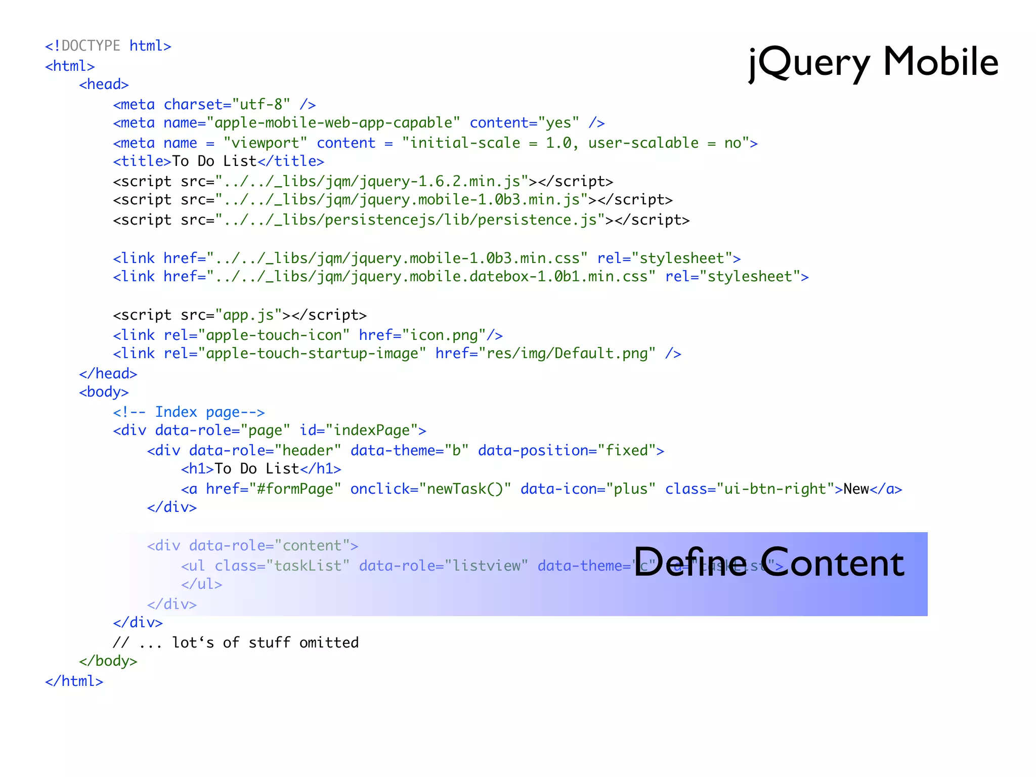 jQuery Mobile
<!DOCTYPE html>
<html>
    <head>
        <meta charset="utf-8" />
        <meta name="apple-mobile-web-app-capable" content="yes" />
        <meta name = "viewport" content = "initial-scale = 1.0, user-scalable = no">
        <title>To Do List</title>
        <script src="../../_libs/jqm/jquery-1.6.2.min.js"></script>
        <script src="../../_libs/jqm/jquery.mobile-1.0b3.min.js"></script>
        <script src="../../_libs/persistencejs/lib/persistence.js"></script>

        <link href="../../_libs/jqm/jquery.mobile-1.0b3.min.css" rel="stylesheet">
        <link href="../../_libs/jqm/jquery.mobile.datebox-1.0b1.min.css" rel="stylesheet">

        <script src="app.js"></script>
        <link rel="apple-touch-icon" href="icon.png"/>
        <link rel="apple-touch-startup-image" href="res/img/Default.png" />
    </head>
    <body>
        <!-- Index page-->
        <div data-role="page" id="indexPage">
            <div data-role="header" data-theme="b" data-position="fixed">
                <h1>To Do List</h1>
                <a href="#formPage" onclick="newTask()" data-icon="plus" class="ui-btn-right">New</a>
            </div>

            <div data-role="content">
                                                                     Deﬁne Content
                <ul class="taskList" data-role="listview" data-theme="c" id="taskList">
                </ul>
            </div>
        </div>
        // ... lot‘s of stuff omitted
    </body>
</html>
 