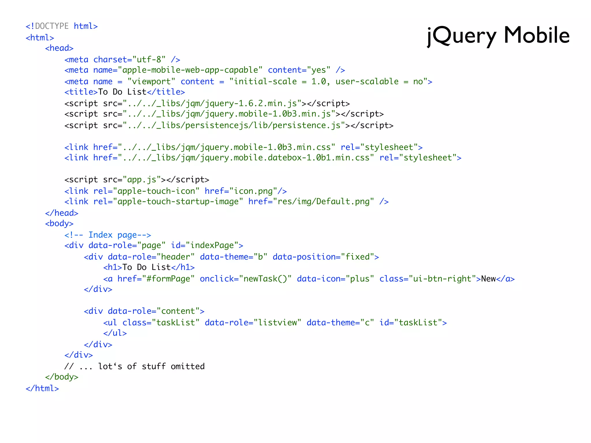 jQuery Mobile
<!DOCTYPE html>
<html>
    <head>
        <meta charset="utf-8" />
        <meta name="apple-mobile-web-app-capable" content="yes" />
        <meta name = "viewport" content = "initial-scale = 1.0, user-scalable = no">
        <title>To Do List</title>
        <script src="../../_libs/jqm/jquery-1.6.2.min.js"></script>
        <script src="../../_libs/jqm/jquery.mobile-1.0b3.min.js"></script>
        <script src="../../_libs/persistencejs/lib/persistence.js"></script>

        <link href="../../_libs/jqm/jquery.mobile-1.0b3.min.css" rel="stylesheet">
        <link href="../../_libs/jqm/jquery.mobile.datebox-1.0b1.min.css" rel="stylesheet">

        <script src="app.js"></script>
        <link rel="apple-touch-icon" href="icon.png"/>
        <link rel="apple-touch-startup-image" href="res/img/Default.png" />
    </head>
    <body>
        <!-- Index page-->
        <div data-role="page" id="indexPage">
            <div data-role="header" data-theme="b" data-position="fixed">
                <h1>To Do List</h1>
                <a href="#formPage" onclick="newTask()" data-icon="plus" class="ui-btn-right">New</a>
            </div>

            <div data-role="content">
                <ul class="taskList" data-role="listview" data-theme="c" id="taskList">
                </ul>
            </div>
        </div>
        // ... lot‘s of stuff omitted
    </body>
</html>
 