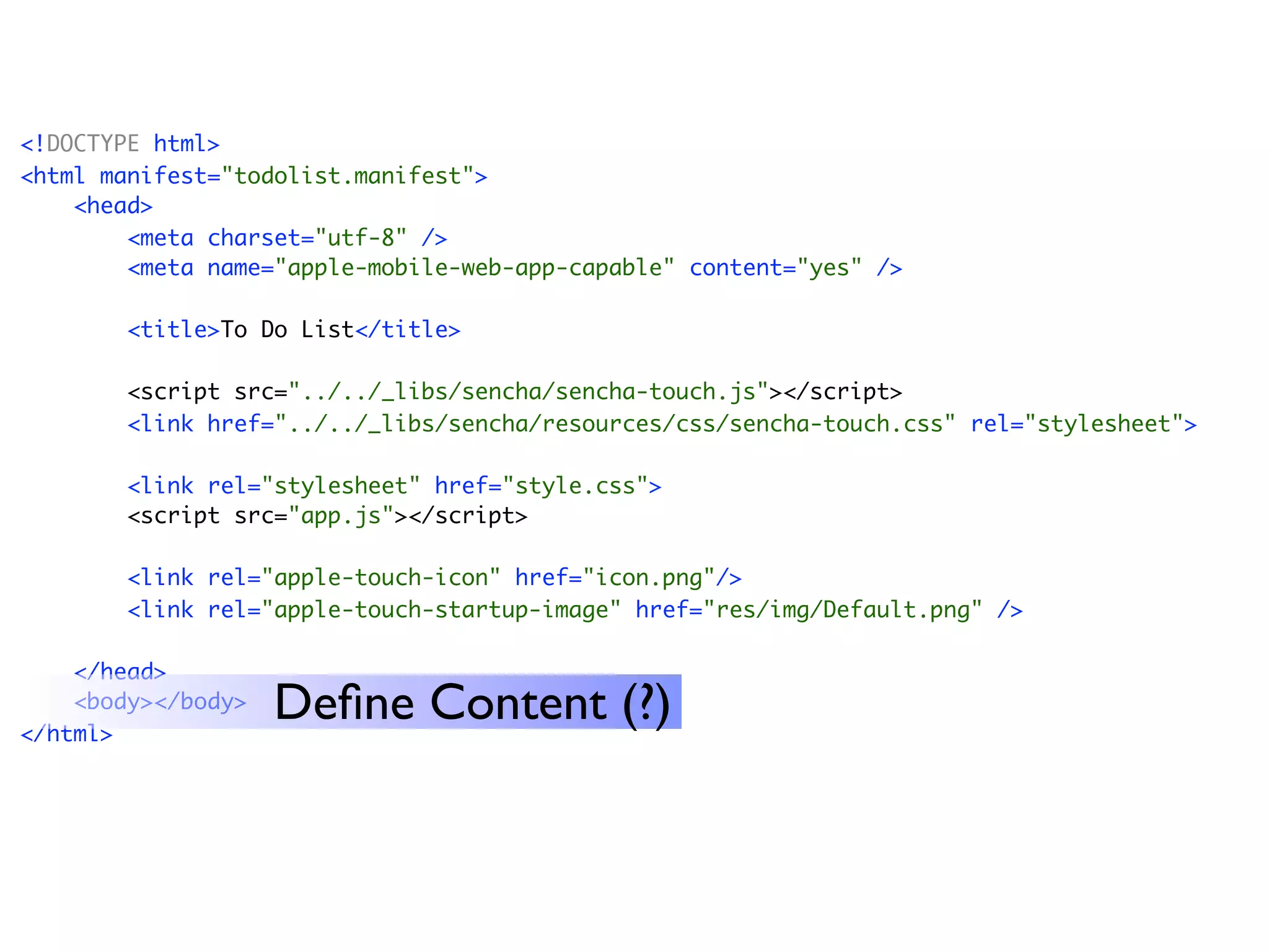 <!DOCTYPE html>
<html manifest="todolist.manifest">
    <head>
        <meta charset="utf-8" />
        <meta name="apple-mobile-web-app-capable" content="yes" />

        <title>To Do List</title>

       <script src="../../_libs/sencha/sencha-touch.js"></script>
       <link href="../../_libs/sencha/resources/css/sencha-touch.css" rel="stylesheet">

       <link rel="stylesheet" href="style.css">
       <script src="app.js"></script>

        <link rel="apple-touch-icon" href="icon.png"/>
        <link rel="apple-touch-startup-image" href="res/img/Default.png" />

    </head>
    <body></body>
</html>
                    Deﬁne Content (?)
 