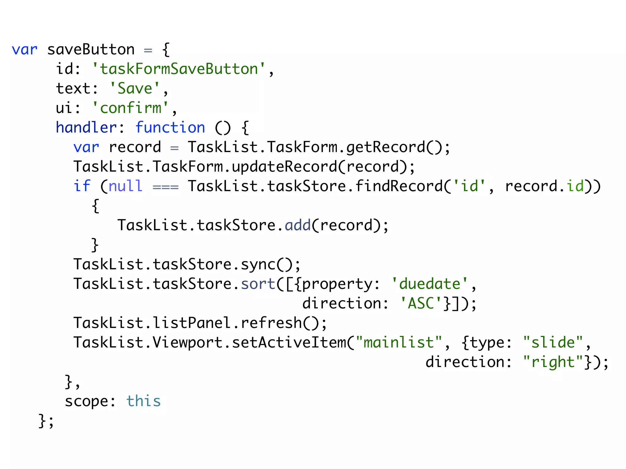 var saveButton = {
      id: 'taskFormSaveButton',
      text: 'Save',
      ui: 'confirm',
      handler: function () {
        var record = TaskList.TaskForm.getRecord();
        TaskList.TaskForm.updateRecord(record);
        if (null === TaskList.taskStore.findRecord('id', record.id))
          {
             TaskList.taskStore.add(record);
          }
        TaskList.taskStore.sync();
        TaskList.taskStore.sort([{property: 'duedate',
                                   direction: 'ASC'}]);
        TaskList.listPanel.refresh();
        TaskList.Viewport.setActiveItem("mainlist", {type: "slide",
                                                 direction: "right"});
       },
       scope: this
   };
 
