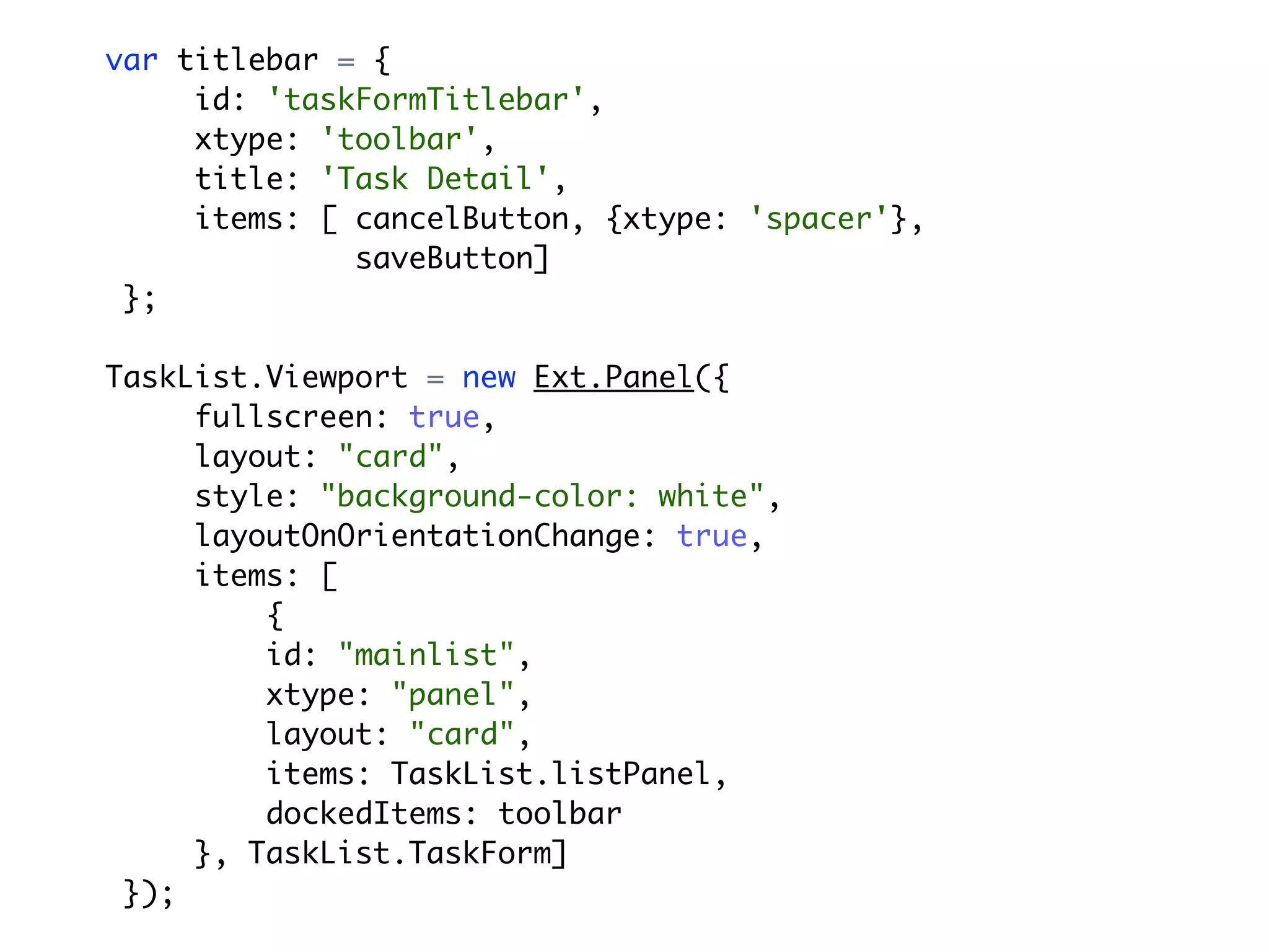 var titlebar = {
     id: 'taskFormTitlebar',
     xtype: 'toolbar',
     title: 'Task Detail',
     items: [ cancelButton, {xtype: 'spacer'},
              saveButton]
 };

TaskList.Viewport = new Ext.Panel({
     fullscreen: true,
     layout: "card",
     style: "background-color: white",
     layoutOnOrientationChange: true,
     items: [
         {
         id: "mainlist",
         xtype: "panel",
         layout: "card",
         items: TaskList.listPanel,
         dockedItems: toolbar
     }, TaskList.TaskForm]
 });
 