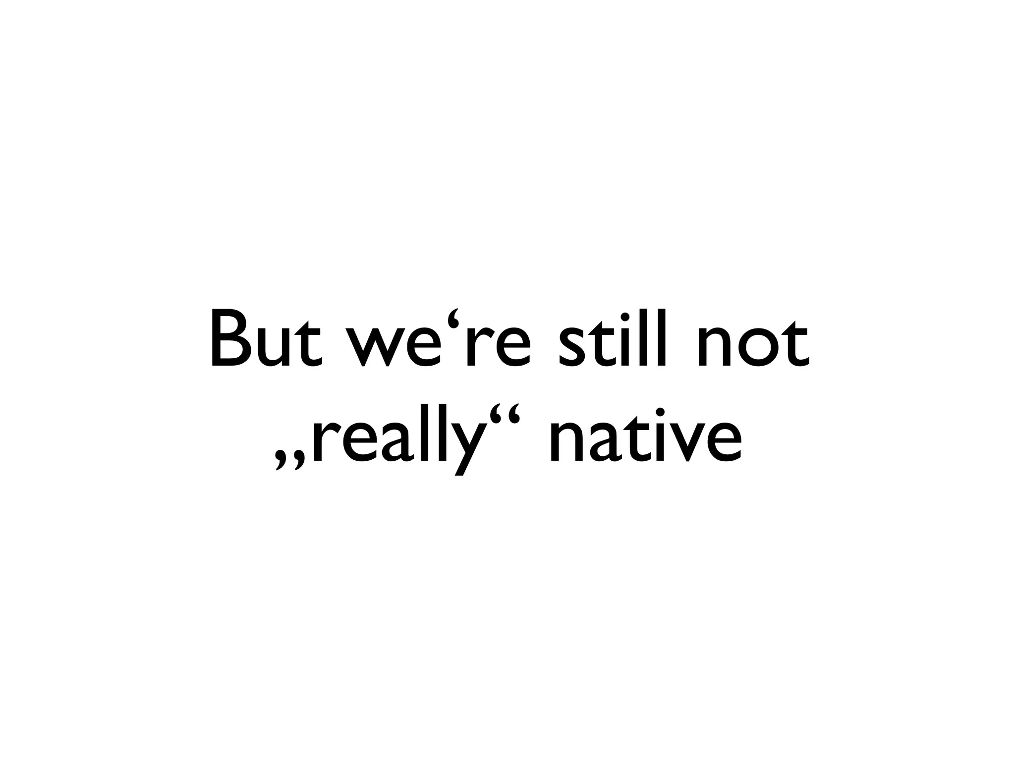 But we‘re still not
 „really“ native
 