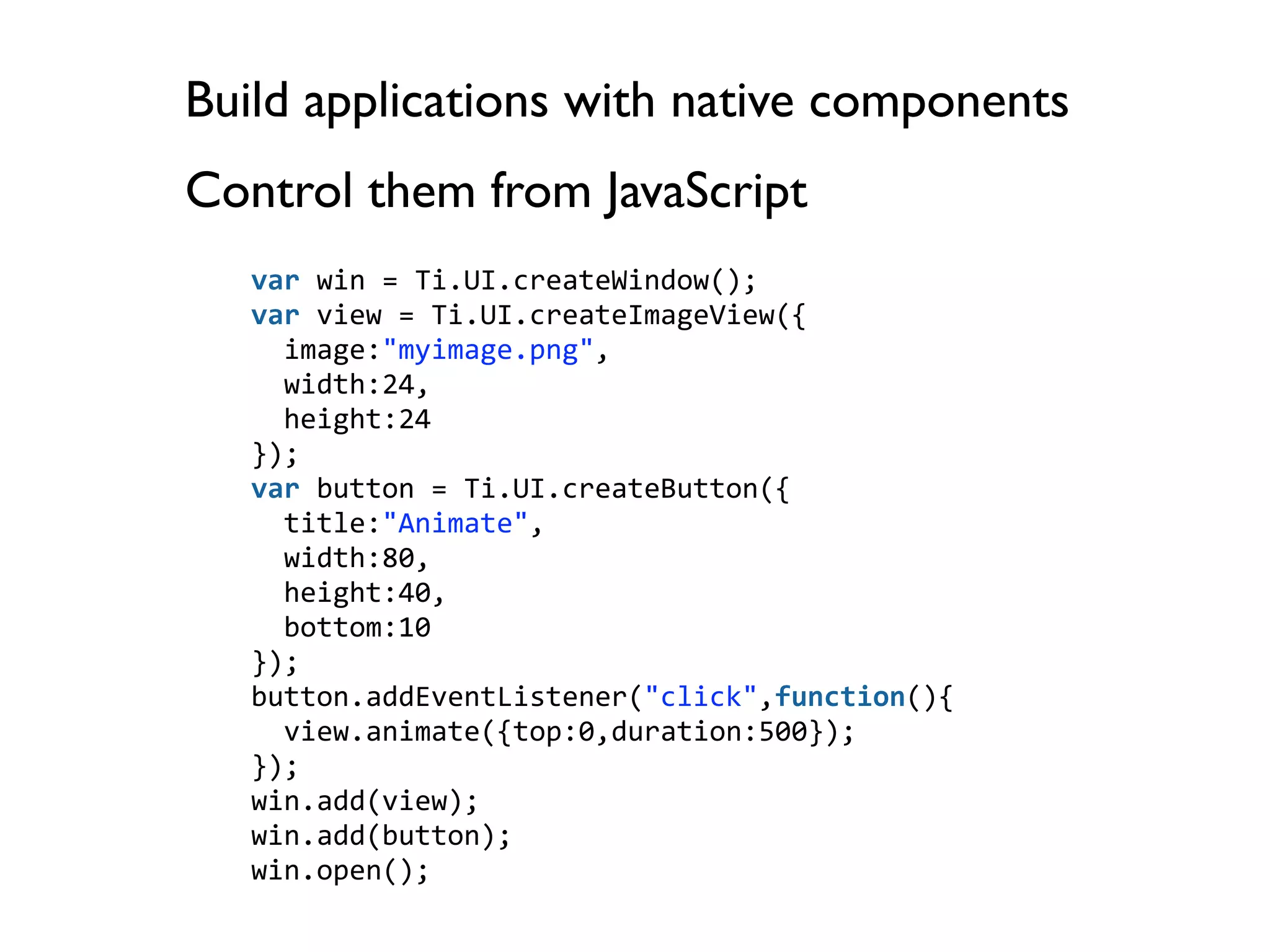 Build applications with native components
Control them from JavaScript
   var win = Ti.UI.createWindow();
   var view = Ti.UI.createImageView({
     image:"myimage.png",
     width:24,
     height:24
   });
   var button = Ti.UI.createButton({
     title:"Animate",
     width:80,
     height:40,
     bottom:10
   });
   button.addEventListener("click",function(){
     view.animate({top:0,duration:500});
   });
   win.add(view);
   win.add(button);
   win.open();
 