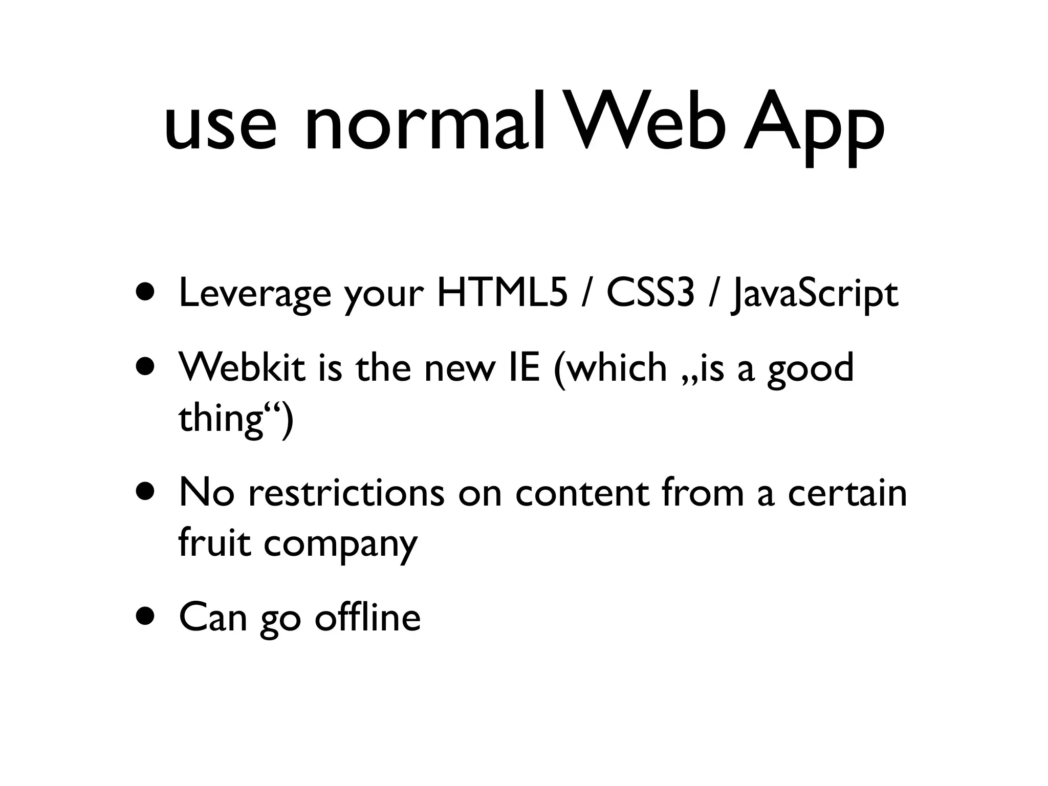 use normal Web App
• Leverage your HTML5 / CSS3 / JavaScript
• Webkit is the new IE (which „is a good
  thing“)
• No restrictions on content from a certain
  fruit company
• Can go ofﬂine
 