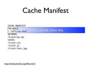 Cache Manifest
    CACHE MANIFEST
    FALLBACK:
    / /offline.html          If not cached, show this
    NETWORK:
    /tracking.cgi
    CACHE:
    /clock.css
    /clock.js
    /clock-face.jpg




http://diveintohtml5.org/ofﬂine.html
 