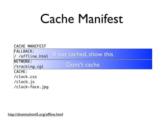 Cache Manifest
    CACHE MANIFEST
    FALLBACK:
    / /offline.html          If not cached, show this
    NETWORK:
    /tracking.cgi                      Dont‘t cache
    CACHE:
    /clock.css
    /clock.js
    /clock-face.jpg




http://diveintohtml5.org/ofﬂine.html
 