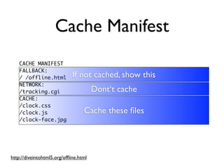 Cache Manifest
    CACHE MANIFEST
    FALLBACK:
    / /offline.html          If not cached, show this
    NETWORK:
    /tracking.cgi                      Dont‘t cache
    CACHE:
    /clock.css
    /clock.js                     Cache these ﬁles
    /clock-face.jpg




http://diveintohtml5.org/ofﬂine.html
 