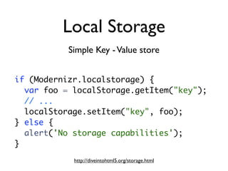Local Storage
           Simple Key - Value store


if (Modernizr.localstorage) {
  var foo = localStorage.getItem("key");
  // ...
  localStorage.setItem("key", foo);
} else {
  alert('No storage capabilities');
}
            http://diveintohtml5.org/storage.html
 