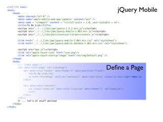 jQuery Mobile
<!DOCTYPE html>
<html>
    <head>
        <meta charset="utf-8" />
        <meta name="apple-mobile-web-app-capable" content="yes" />
        <meta name = "viewport" content = "initial-scale = 1.0, user-scalable = no">
        <title>To Do List</title>
        <script src="../../_libs/jqm/jquery-1.6.2.min.js"></script>
        <script src="../../_libs/jqm/jquery.mobile-1.0b3.min.js"></script>
        <script src="../../_libs/persistencejs/lib/persistence.js"></script>

        <link href="../../_libs/jqm/jquery.mobile-1.0b3.min.css" rel="stylesheet">
        <link href="../../_libs/jqm/jquery.mobile.datebox-1.0b1.min.css" rel="stylesheet">

        <script src="app.js"></script>
        <link rel="apple-touch-icon" href="icon.png"/>
        <link rel="apple-touch-startup-image" href="res/img/Default.png" />
    </head>
    <body>
        <!-- Index page-->
        <div data-role="page" id="indexPage">
            <div data-role="header" data-theme="b" data-position="fixed">
                                                                          Deﬁne a Page
                <h1>To Do List</h1>
                <a href="#formPage" onclick="newTask()" data-icon="plus" class="ui-btn-right">New</a>
            </div>

            <div data-role="content">
                <ul class="taskList" data-role="listview" data-theme="c" id="taskList">
                </ul>
            </div>
        </div>
        // ... lot‘s of stuff omitted
    </body>
</html>
 