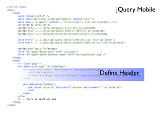 jQuery Mobile
<!DOCTYPE html>
<html>
    <head>
        <meta charset="utf-8" />
        <meta name="apple-mobile-web-app-capable" content="yes" />
        <meta name = "viewport" content = "initial-scale = 1.0, user-scalable = no">
        <title>To Do List</title>
        <script src="../../_libs/jqm/jquery-1.6.2.min.js"></script>
        <script src="../../_libs/jqm/jquery.mobile-1.0b3.min.js"></script>
        <script src="../../_libs/persistencejs/lib/persistence.js"></script>

        <link href="../../_libs/jqm/jquery.mobile-1.0b3.min.css" rel="stylesheet">
        <link href="../../_libs/jqm/jquery.mobile.datebox-1.0b1.min.css" rel="stylesheet">

        <script src="app.js"></script>
        <link rel="apple-touch-icon" href="icon.png"/>
        <link rel="apple-touch-startup-image" href="res/img/Default.png" />
    </head>
    <body>
        <!-- Index page-->
        <div data-role="page" id="indexPage">
            <div data-role="header" data-theme="b" data-position="fixed">
                <h1>To Do List</h1>
                                                                      Deﬁne Header
                <a href="#formPage" onclick="newTask()" data-icon="plus" class="ui-btn-right">New</a>
            </div>

            <div data-role="content">
                <ul class="taskList" data-role="listview" data-theme="c" id="taskList">
                </ul>
            </div>
        </div>
        // ... lot‘s of stuff omitted
    </body>
</html>
 