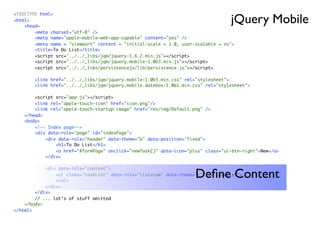 jQuery Mobile
<!DOCTYPE html>
<html>
    <head>
        <meta charset="utf-8" />
        <meta name="apple-mobile-web-app-capable" content="yes" />
        <meta name = "viewport" content = "initial-scale = 1.0, user-scalable = no">
        <title>To Do List</title>
        <script src="../../_libs/jqm/jquery-1.6.2.min.js"></script>
        <script src="../../_libs/jqm/jquery.mobile-1.0b3.min.js"></script>
        <script src="../../_libs/persistencejs/lib/persistence.js"></script>

        <link href="../../_libs/jqm/jquery.mobile-1.0b3.min.css" rel="stylesheet">
        <link href="../../_libs/jqm/jquery.mobile.datebox-1.0b1.min.css" rel="stylesheet">

        <script src="app.js"></script>
        <link rel="apple-touch-icon" href="icon.png"/>
        <link rel="apple-touch-startup-image" href="res/img/Default.png" />
    </head>
    <body>
        <!-- Index page-->
        <div data-role="page" id="indexPage">
            <div data-role="header" data-theme="b" data-position="fixed">
                <h1>To Do List</h1>
                <a href="#formPage" onclick="newTask()" data-icon="plus" class="ui-btn-right">New</a>
            </div>

            <div data-role="content">
                                                                     Deﬁne Content
                <ul class="taskList" data-role="listview" data-theme="c" id="taskList">
                </ul>
            </div>
        </div>
        // ... lot‘s of stuff omitted
    </body>
</html>
 