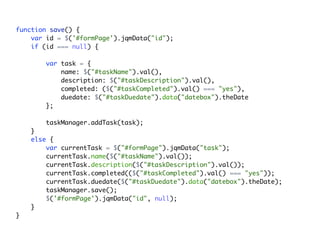 function save() {
    var id = $('#formPage').jqmData("id");
    if (id === null) {

       var task = {
           name: $("#taskName").val(),
           description: $("#taskDescription").val(),
           completed: ($("#taskCompleted").val() === "yes"),
           duedate: $("#taskDuedate").data("datebox").theDate
       };

       taskManager.addTask(task);
    }
    else {
        var currentTask = $("#formPage").jqmData("task");
        currentTask.name($("#taskName").val());
        currentTask.description($("#taskDescription").val());
        currentTask.completed(($("#taskCompleted").val() === "yes"));
        currentTask.duedate($("#taskDuedate").data("datebox").theDate);
        taskManager.save();
        $('#formPage').jqmData("id", null);
    }
}
 