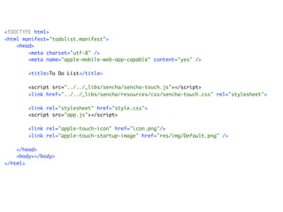 <!DOCTYPE html>
<html manifest="todolist.manifest">
    <head>
        <meta charset="utf-8" />
        <meta name="apple-mobile-web-app-capable" content="yes" />

        <title>To Do List</title>

       <script src="../../_libs/sencha/sencha-touch.js"></script>
       <link href="../../_libs/sencha/resources/css/sencha-touch.css" rel="stylesheet">

       <link rel="stylesheet" href="style.css">
       <script src="app.js"></script>

        <link rel="apple-touch-icon" href="icon.png"/>
        <link rel="apple-touch-startup-image" href="res/img/Default.png" />

    </head>
    <body></body>
</html>
 