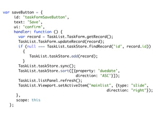 var saveButton = {
      id: 'taskFormSaveButton',
      text: 'Save',
      ui: 'confirm',
      handler: function () {
        var record = TaskList.TaskForm.getRecord();
        TaskList.TaskForm.updateRecord(record);
        if (null === TaskList.taskStore.findRecord('id', record.id))
          {
             TaskList.taskStore.add(record);
          }
        TaskList.taskStore.sync();
        TaskList.taskStore.sort([{property: 'duedate',
                                   direction: 'ASC'}]);
        TaskList.listPanel.refresh();
        TaskList.Viewport.setActiveItem("mainlist", {type: "slide",
                                                 direction: "right"});
       },
       scope: this
   };
 