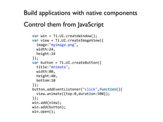 Build applications with native components
Control them from JavaScript
   var win = Ti.UI.createWindow();
   var view = Ti.UI.createImageView({
     image:"myimage.png",
     width:24,
     height:24
   });
   var button = Ti.UI.createButton({
     title:"Animate",
     width:80,
     height:40,
     bottom:10
   });
   button.addEventListener("click",function(){
     view.animate({top:0,duration:500});
   });
   win.add(view);
   win.add(button);
   win.open();
 