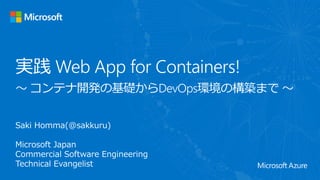 Saki Homma(@sakkuru)
Microsoft Japan
Commercial Software Engineering
Technical Evangelist
実践 Web App for Containers!
〜 コンテナ開発の基礎からDevOps環境の構築まで 〜
 