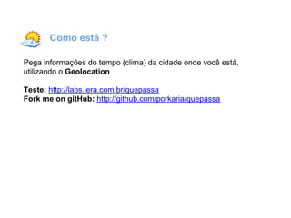 Como está ?

Pega informações do tempo (clima) da cidade onde você está,
utilizando o Geolocation

Teste: http://labs.jera.com.br/quepassa
Fork me on gitHub: http://github.com/porkaria/quepassa
 